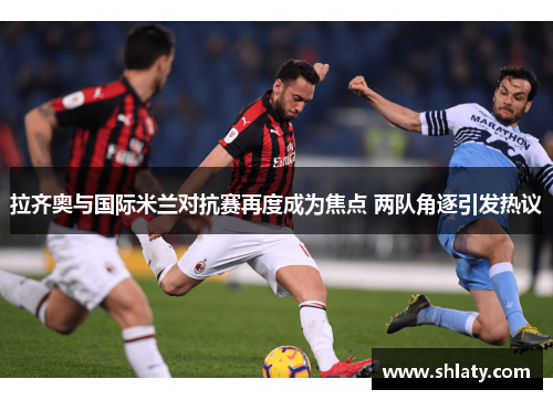 拉齐奥与国际米兰对抗赛再度成为焦点 两队角逐引发热议
