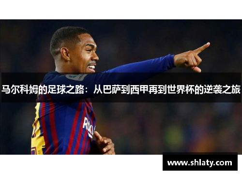 马尔科姆的足球之路：从巴萨到西甲再到世界杯的逆袭之旅