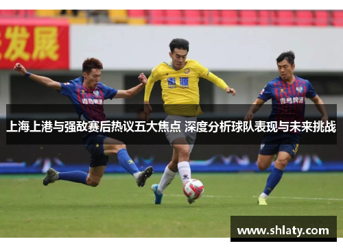上海上港与强敌赛后热议五大焦点 深度分析球队表现与未来挑战
