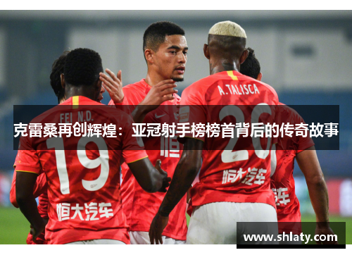 克雷桑再创辉煌：亚冠射手榜榜首背后的传奇故事