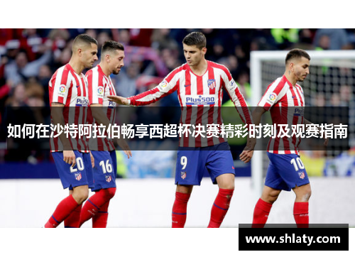 如何在沙特阿拉伯畅享西超杯决赛精彩时刻及观赛指南