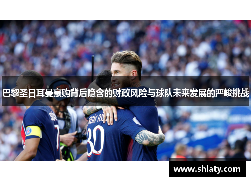巴黎圣日耳曼豪购背后隐含的财政风险与球队未来发展的严峻挑战