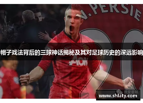 帽子戏法背后的三球神话揭秘及其对足球历史的深远影响